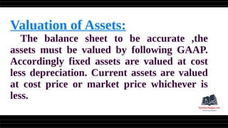 Valuation of Assets:
The balance sheet to be accurate ,the
assets must be valued by following GAAP.
Accordingly fixed assets are valued at cost
less depreciation. Current assets are valued
at cost price or market price whichever is
less.
 