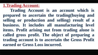 1.Trading Account:
Trading Account is an account which is
prepared to ascertain the trading(buying and
selling or production and selling) result of a
business. It includes all manufacturing level
items. Profit arising out from trading alone is
called gross profit. The object of preparing a
trading account is to ascertain the Gross Profit
earned or Gross Loss incurred.
 