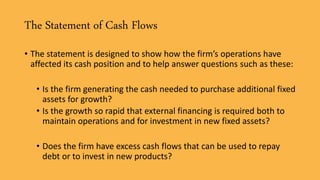 The Statement of Cash Flows
• The statement is designed to show how the firm’s operations have
affected its cash position and to help answer questions such as these:
• Is the firm generating the cash needed to purchase additional fixed
assets for growth?
• Is the growth so rapid that external financing is required both to
maintain operations and for investment in new fixed assets?
• Does the firm have excess cash flows that can be used to repay
debt or to invest in new products?
 