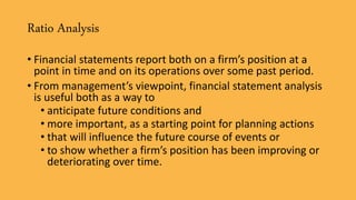 Ratio Analysis
• Financial statements report both on a firm’s position at a
point in time and on its operations over some past period.
• From management’s viewpoint, financial statement analysis
is useful both as a way to
• anticipate future conditions and
• more important, as a starting point for planning actions
• that will influence the future course of events or
• to show whether a firm’s position has been improving or
deteriorating over time.
 
