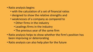• Ratio analysis begins
• with the calculation of a set of financial ratios
• designed to show the relative strengths and
• weaknesses of a company as compared to
• Other firms in the industry
• Leadings firms in the industry
• The previous year of the same firm
• Ratio analysis helps to show whether the firm’s position has
been improving or deteriorating
• Ratio analysis can also help plan for the future
 