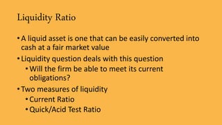 Liquidity Ratio
• A liquid asset is one that can be easily converted into
cash at a fair market value
• Liquidity question deals with this question
•Will the firm be able to meet its current
obligations?
• Two measures of liquidity
•Current Ratio
•Quick/Acid Test Ratio
 