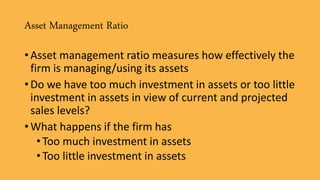 Asset Management Ratio
• Asset management ratio measures how effectively the
firm is managing/using its assets
• Do we have too much investment in assets or too little
investment in assets in view of current and projected
sales levels?
• What happens if the firm has
•Too much investment in assets
•Too little investment in assets
 