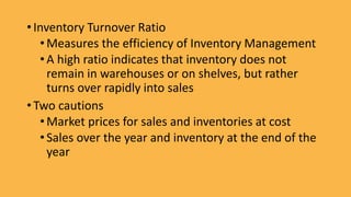 • Inventory Turnover Ratio
•Measures the efficiency of Inventory Management
•A high ratio indicates that inventory does not
remain in warehouses or on shelves, but rather
turns over rapidly into sales
• Two cautions
•Market prices for sales and inventories at cost
•Sales over the year and inventory at the end of the
year
 