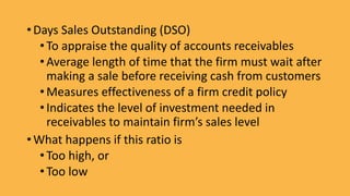 • Days Sales Outstanding (DSO)
•To appraise the quality of accounts receivables
•Average length of time that the firm must wait after
making a sale before receiving cash from customers
•Measures effectiveness of a firm credit policy
•Indicates the level of investment needed in
receivables to maintain firm’s sales level
• What happens if this ratio is
•Too high, or
•Too low
 