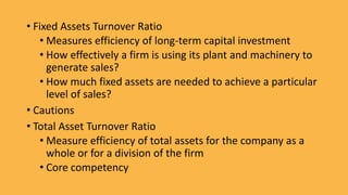 • Fixed Assets Turnover Ratio
• Measures efficiency of long-term capital investment
• How effectively a firm is using its plant and machinery to
generate sales?
• How much fixed assets are needed to achieve a particular
level of sales?
• Cautions
• Total Asset Turnover Ratio
• Measure efficiency of total assets for the company as a
whole or for a division of the firm
• Core competency
 