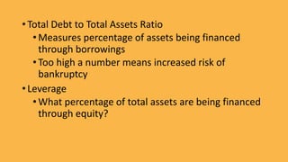• Total Debt to Total Assets Ratio
•Measures percentage of assets being financed
through borrowings
•Too high a number means increased risk of
bankruptcy
• Leverage
•What percentage of total assets are being financed
through equity?
 