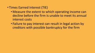 • Times Earned Interest (TIE)
•Measure the extent to which operating income can
decline before the firm is unable to meet its annual
interest costs
•Failure to pay interest can result in legal action by
creditors with possible bankruptcy for the firm
 