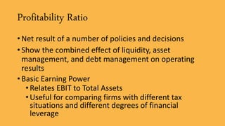Profitability Ratio
• Net result of a number of policies and decisions
• Show the combined effect of liquidity, asset
management, and debt management on operating
results
• Basic Earning Power
•Relates EBIT to Total Assets
•Useful for comparing firms with different tax
situations and different degrees of financial
leverage
 