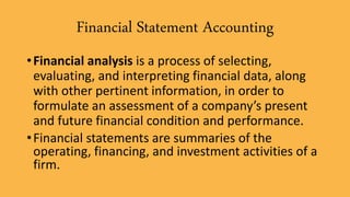 Financial Statement Accounting
•Financial analysis is a process of selecting,
evaluating, and interpreting financial data, along
with other pertinent information, in order to
formulate an assessment of a company’s present
and future financial condition and performance.
•Financial statements are summaries of the
operating, financing, and investment activities of a
firm.
 