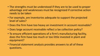• The strengths must be understood if they are to be used to proper
advantage and weaknesses must be recognized if corrective action
needs to be taken
• For example, are inventories adequate to support the projected
level of sales?
• Does the firm have too heavy an investment in account receivable?
• Does large account receivable reflect a lax collection policy?
• To ensure efficient operations of a firm’s manufacturing facility,
does the firm have too much or too little invested in plant and
equipment?
• Financial statement analysis provides answers to all of these
questions.
 