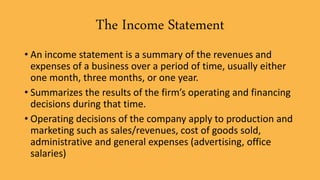 The Income Statement
• An income statement is a summary of the revenues and
expenses of a business over a period of time, usually either
one month, three months, or one year.
• Summarizes the results of the firm’s operating and financing
decisions during that time.
• Operating decisions of the company apply to production and
marketing such as sales/revenues, cost of goods sold,
administrative and general expenses (advertising, office
salaries)
 