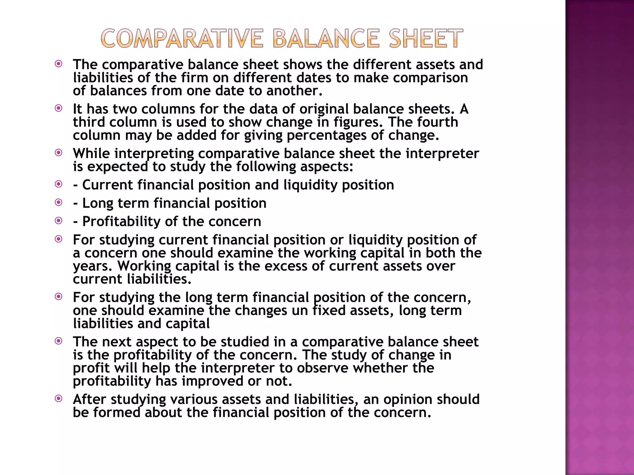 The comparative balance sheet shows the different assets and liabilities of the firm on different dates to make comparison of balances from one date to another. It has two columns for the data of original balance sheets. A third column is used to show change in figures. The fourth column may be added for giving percentages of change. While interpreting comparative balance sheet the interpreter is expected to study the following aspects:  - Current financial position and liquidity position - Long term financial position - Profitability of the concern For studying current financial position or liquidity position of a concern one should examine the working capital in both the years. Working capital is the excess of current assets over current liabilities. For studying the long term financial position of the concern, one should examine the changes un fixed assets, long term liabilities and capital The next aspect to be studied in a comparative balance sheet is the profitability of the concern. The study of change in profit will help the interpreter to observe whether the profitability has improved or not. After studying various assets and liabilities, an opinion should be formed about the financial position of the concern. 