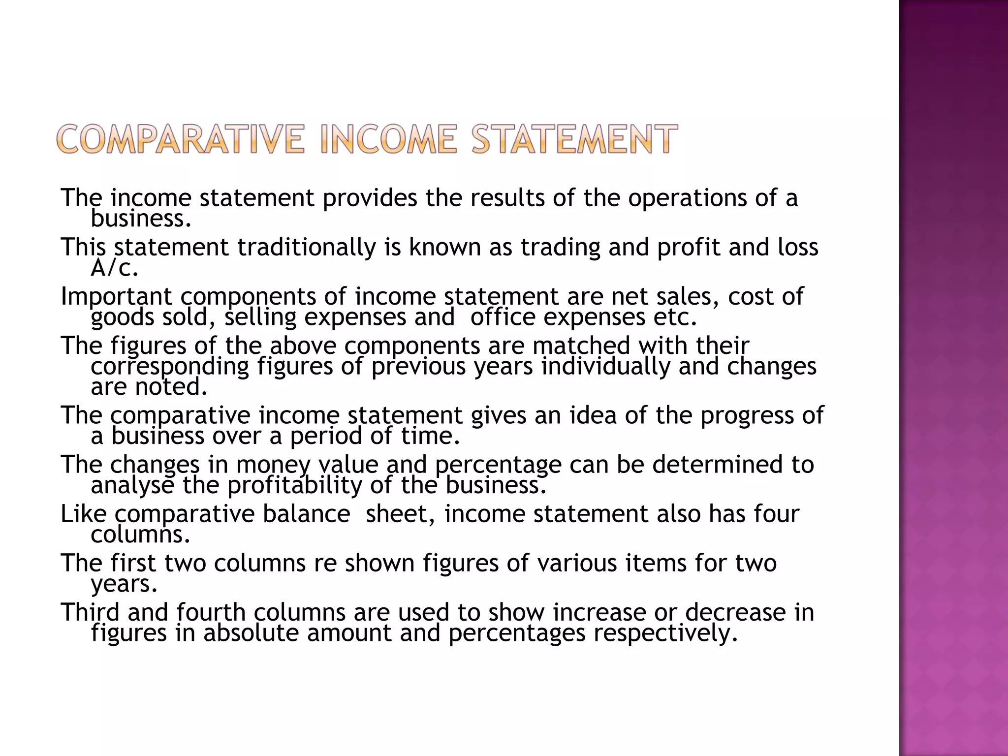 The income statement provides the results of the operations of a business. This statement traditionally is known as trading and profit and loss A/c. Important components of income statement are net sales, cost of goods sold, selling expenses and  office expenses etc.  The figures of the above components are matched with their corresponding figures of previous years individually and changes are noted. The comparative income statement gives an idea of the progress of a business over a period of time. The changes in money value and percentage can be determined to analyse the profitability of the business. Like comparative balance  sheet, income statement also has four columns. The first two columns re shown figures of various items for two years. Third and fourth columns are used to show increase or decrease in figures in absolute amount and percentages respectively. 
