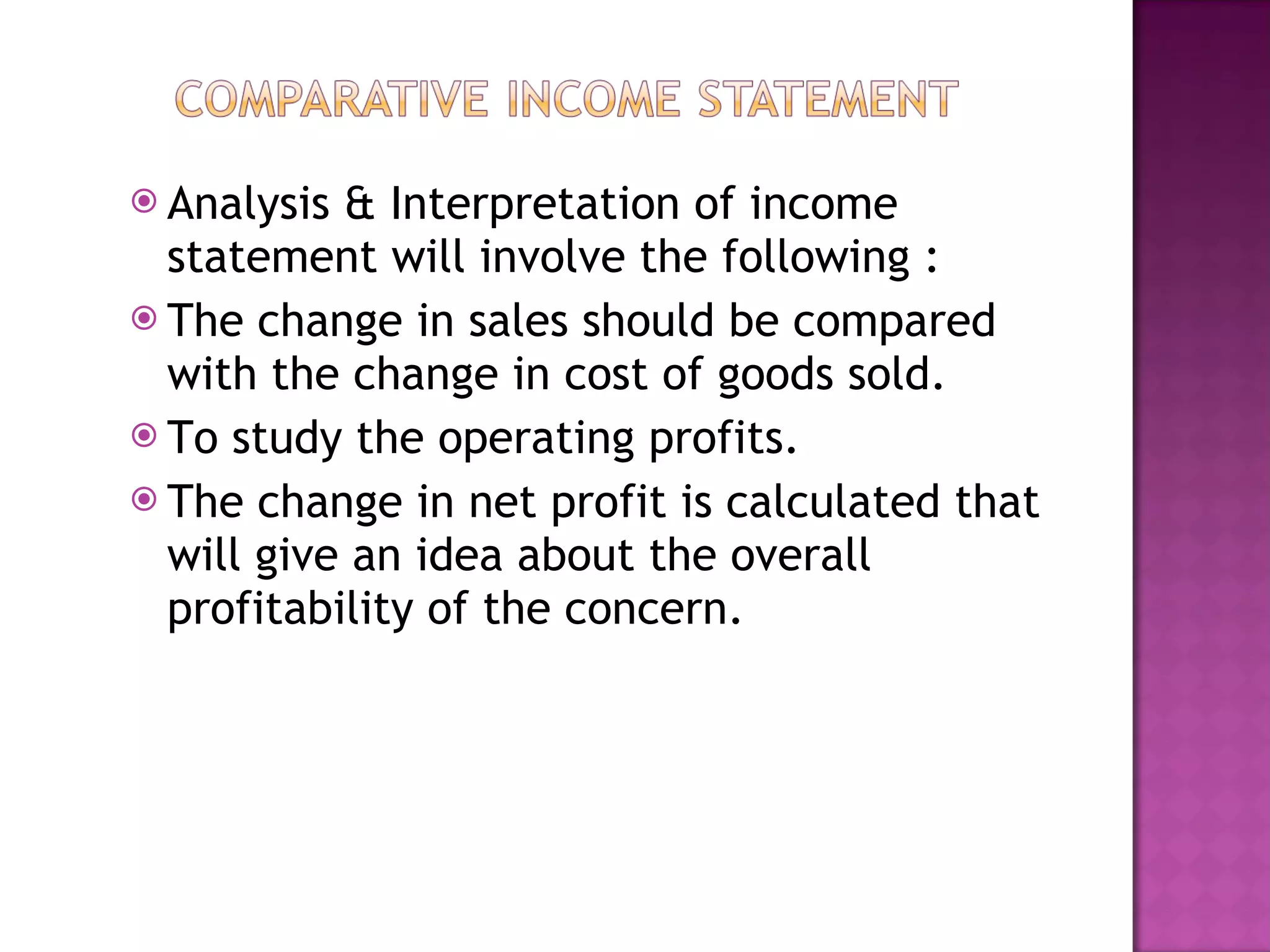 Analysis & Interpretation of income statement will involve the following : The change in sales should be compared with the change in cost of goods sold. To study the operating profits. The change in net profit is calculated that will give an idea about the overall profitability of the concern. 