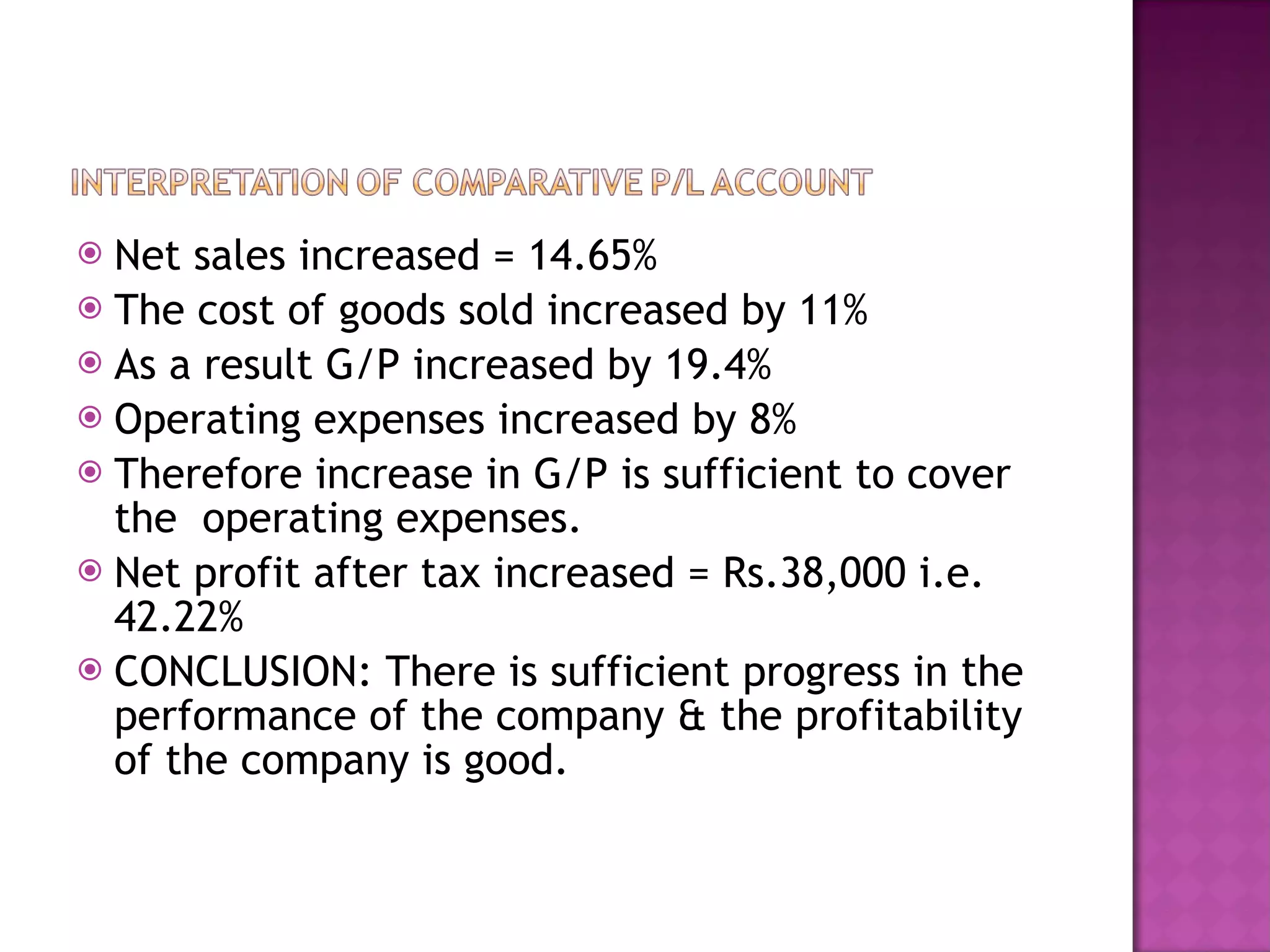 Net sales increased = 14.65%  The cost of goods sold increased by 11%  As a result G/P increased by 19.4%  Operating expenses increased by 8%  Therefore increase in G/P is sufficient to cover the  operating expenses. Net profit after tax increased = Rs.38,000 i.e. 42.22% CONCLUSION: There is sufficient progress in the performance of the company & the profitability of the company is good.  
