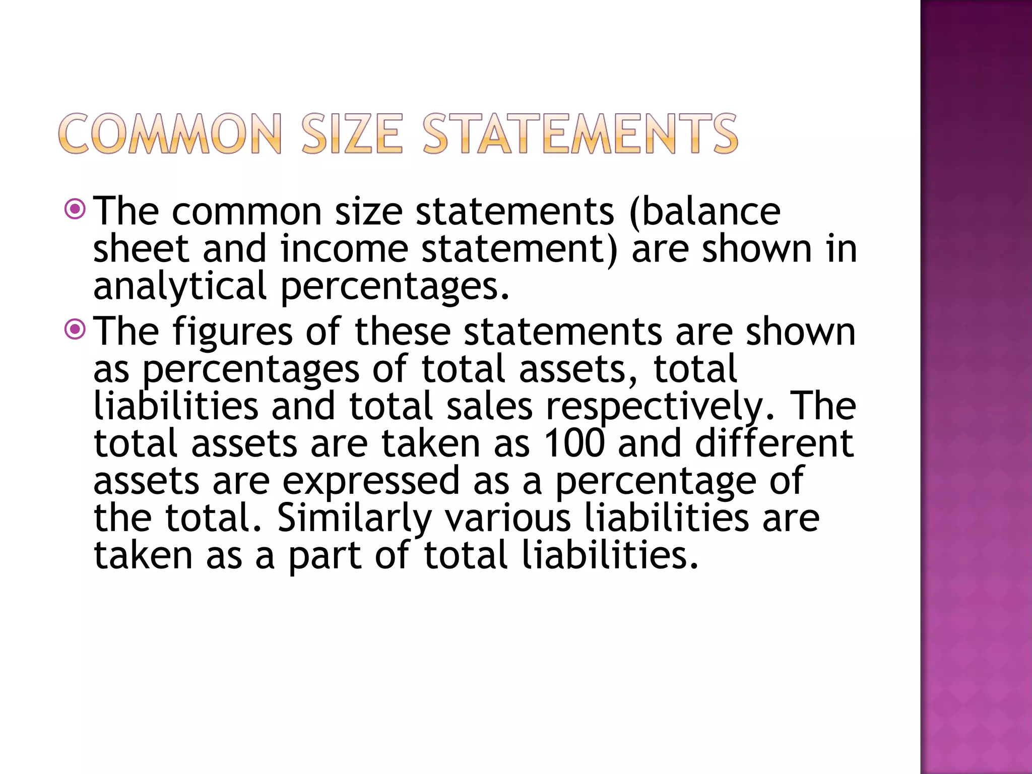 The common size statements (balance sheet and income statement) are shown in analytical percentages.  The figures of these statements are shown as percentages of total assets, total liabilities and total sales respectively. The total assets are taken as 100 and different assets are expressed as a percentage of the total. Similarly various liabilities are taken as a part of total liabilities.   