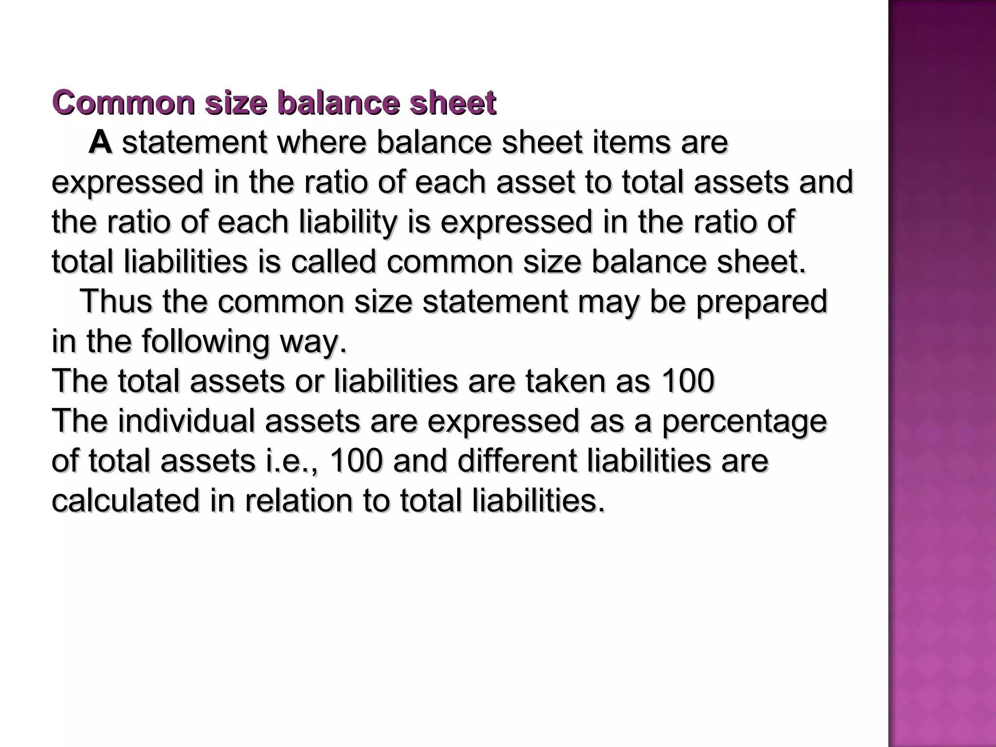 Common size balance sheet A  statement where balance sheet items are expressed in the ratio of each asset to total assets and the ratio of each liability is expressed in the ratio of total liabilities is called common size balance sheet. Thus the common size statement may be prepared in the following way.  The total assets or liabilities are taken as 100 The individual assets   are expressed   as a percentage of total assets i.e., 100 and different liabilities are calculated in relation to total liabilities.   