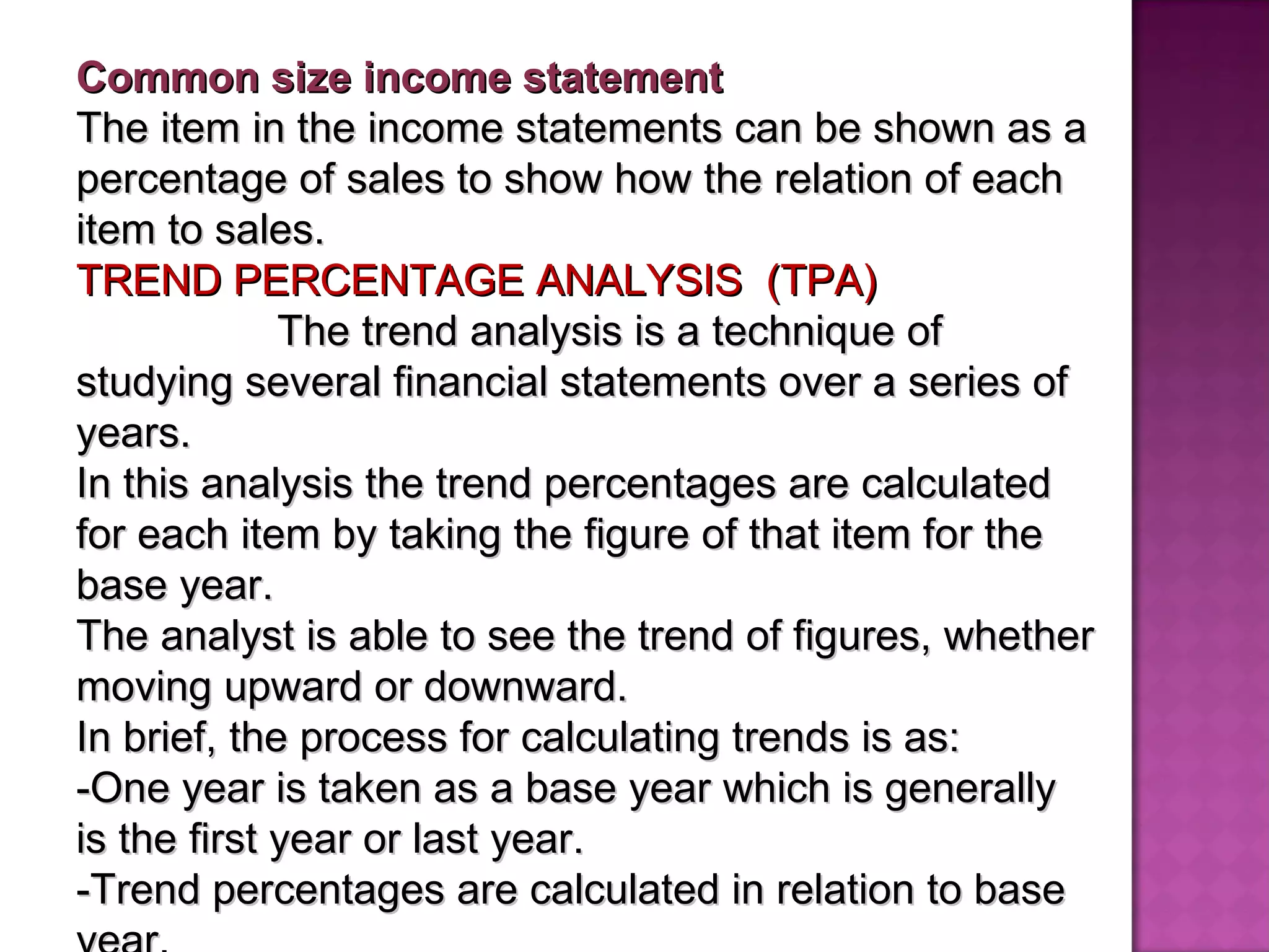 Common size income statement  The item in the income statements can be shown as a percentage of sales to show how the relation of each item to sales. TREND PERCENTAGE ANALYSIS  (TPA)  The trend analysis is a technique of studying several financial statements over a series of years. In this analysis the trend percentages are calculated for each item by taking the figure of that item for the base year.  The analyst is able to see the trend of figures, whether moving upward or downward.  In brief, the process for calculating trends is as: -One year is taken as a base year which is generally is the first year or last year. -Trend percentages are calculated in relation to base year. 
