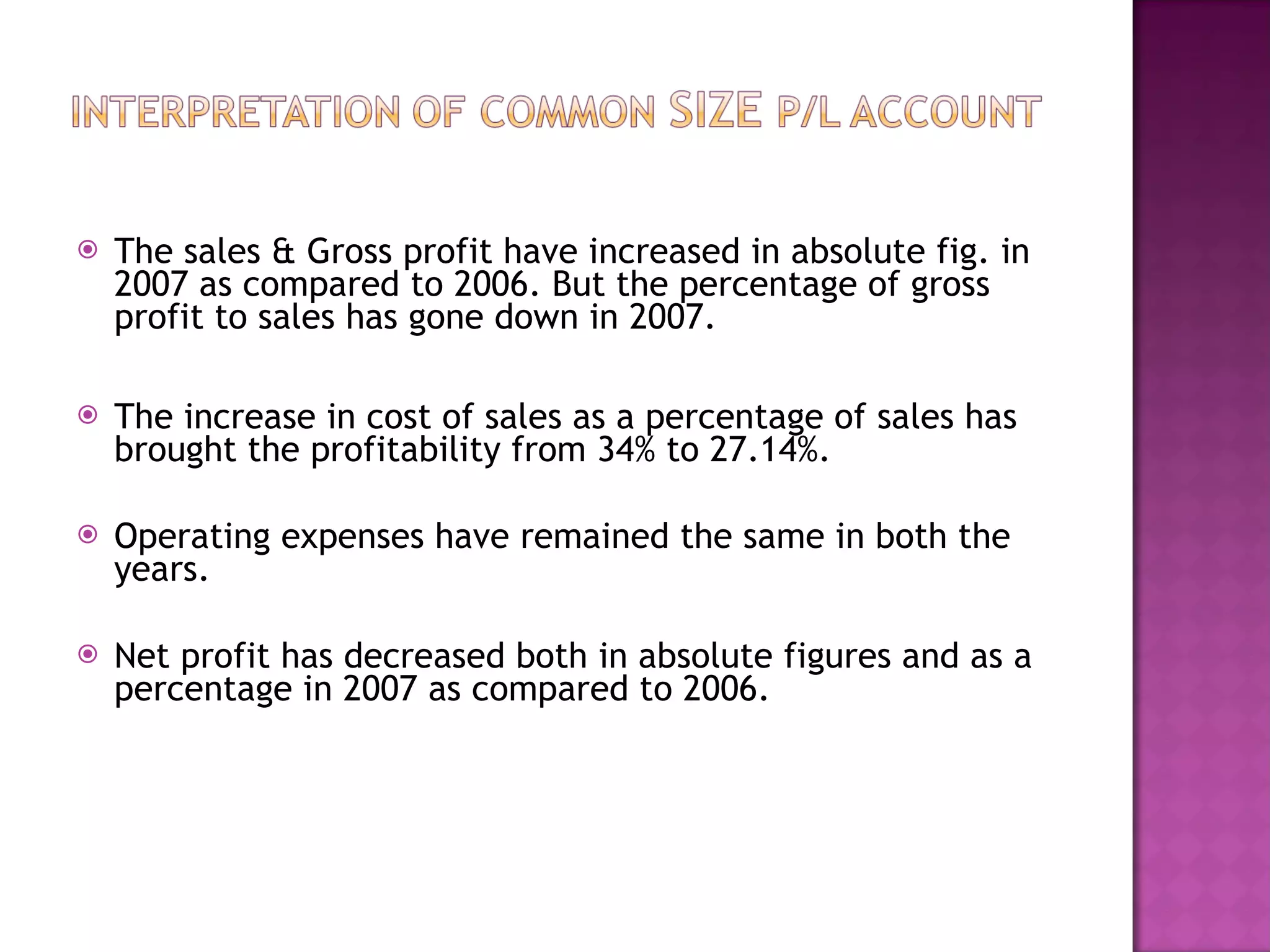 The sales & Gross profit have increased in absolute fig. in 2007 as compared to 2006. But the percentage of gross profit to sales has gone down in 2007. The increase in cost of sales as a percentage of sales has brought the profitability from 34% to 27.14%. Operating expenses have remained the same in both the years. Net profit has decreased both in absolute figures and as a percentage in 2007 as compared to 2006. 