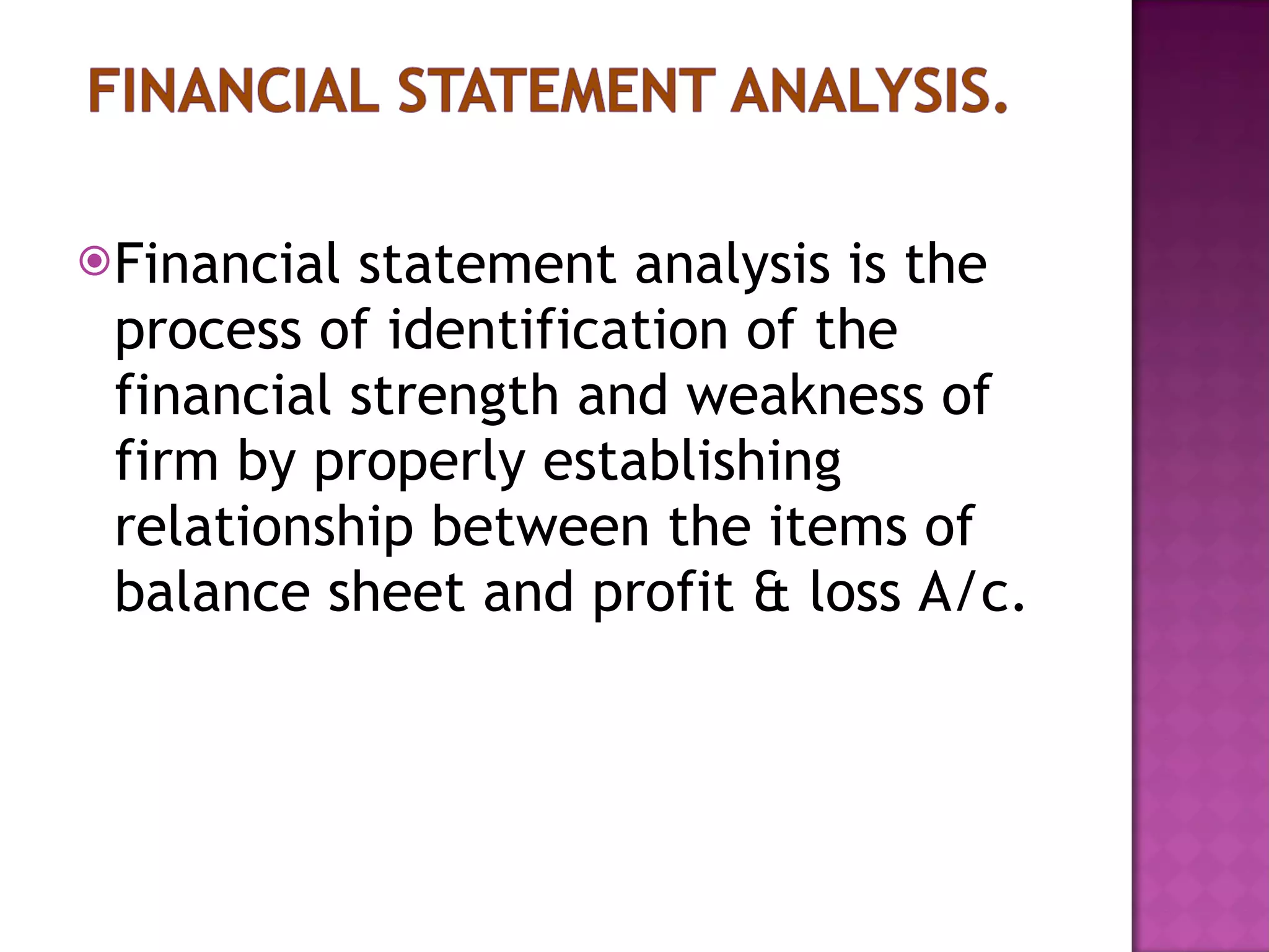 Financial statement analysis is the process of identification of the financial strength and weakness of firm by properly establishing relationship between the items of balance sheet and profit & loss A/c.  