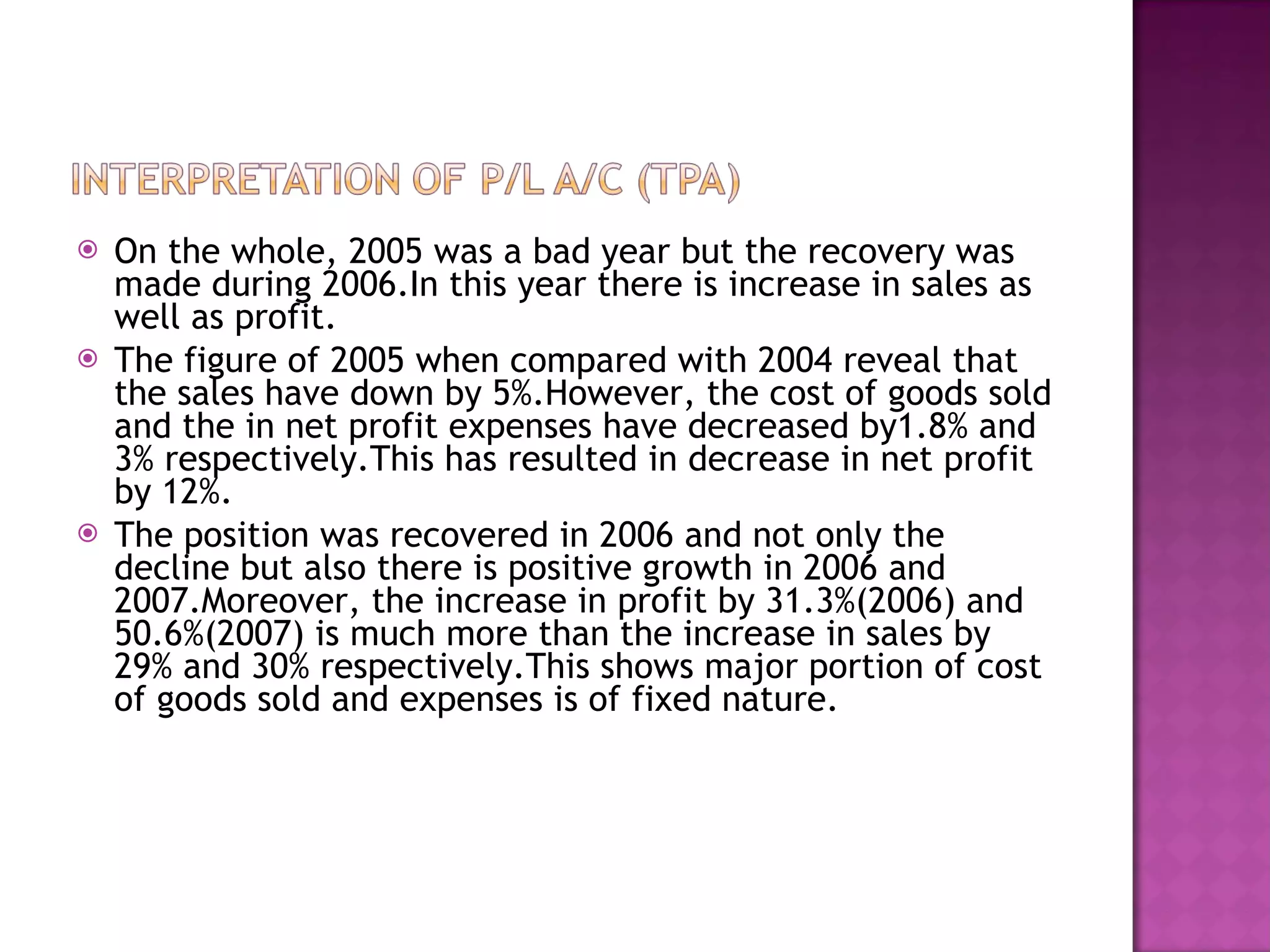 On the whole, 2005 was a bad year but the recovery was made during 2006.In this year there is increase in sales as well as profit. The figure of 2005 when compared with 2004 reveal that the sales have down by 5%.However, the cost of goods sold and the in net profit expenses have decreased by1.8% and 3% respectively.This has resulted in decrease in net profit by 12%. The position was recovered in 2006 and not only the decline but also there is positive growth in 2006 and 2007.Moreover, the increase in profit by 31.3%(2006) and 50.6%(2007) is much more than the increase in sales by 29% and 30% respectively.This shows major portion of cost of goods sold and expenses is of fixed nature. 