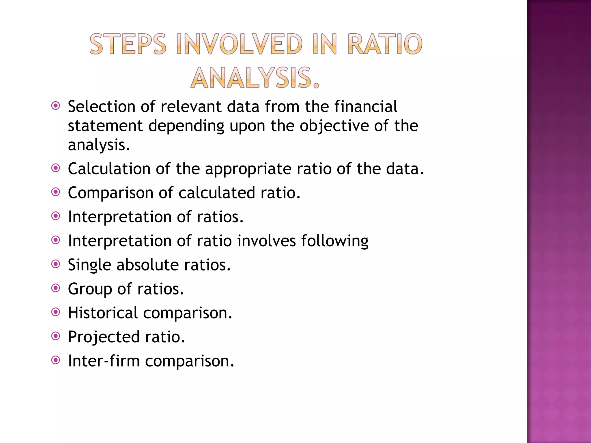 Selection of relevant data from the financial statement depending upon the objective of the analysis. Calculation of the appropriate ratio of the data.  Comparison of calculated ratio. Interpretation of ratios. Interpretation of ratio involves following  Single absolute ratios. Group of ratios. Historical comparison. Projected ratio. Inter-firm comparison. 