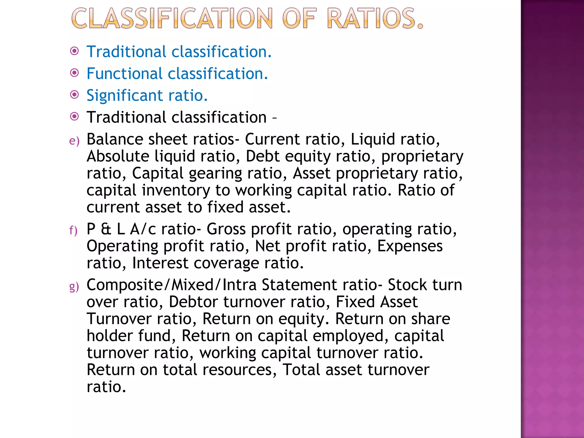 Traditional classification. Functional classification. Significant ratio. Traditional classification –  Balance sheet ratios- Current ratio, Liquid ratio, Absolute liquid ratio, Debt equity ratio, proprietary ratio, Capital gearing ratio, Asset proprietary ratio, capital inventory to working capital ratio. Ratio of current asset to fixed asset. P & L A/c ratio- Gross profit ratio, operating ratio, Operating profit ratio, Net profit ratio, Expenses ratio, Interest coverage ratio. Composite/Mixed/Intra Statement ratio- Stock turn over ratio, Debtor turnover ratio, Fixed Asset Turnover ratio, Return on equity. Return on share holder fund, Return on capital employed, capital turnover ratio, working capital turnover ratio. Return on total resources, Total asset turnover ratio.  