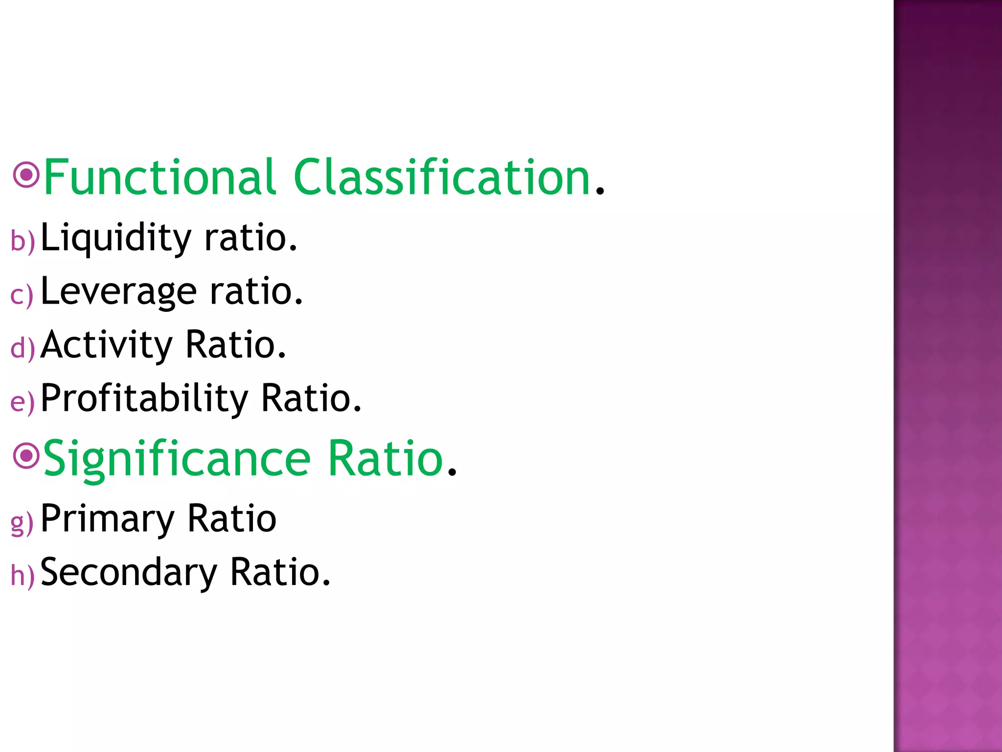 Functional Classification . Liquidity ratio. Leverage ratio. Activity Ratio. Profitability Ratio. Significance Ratio . Primary Ratio Secondary Ratio. 