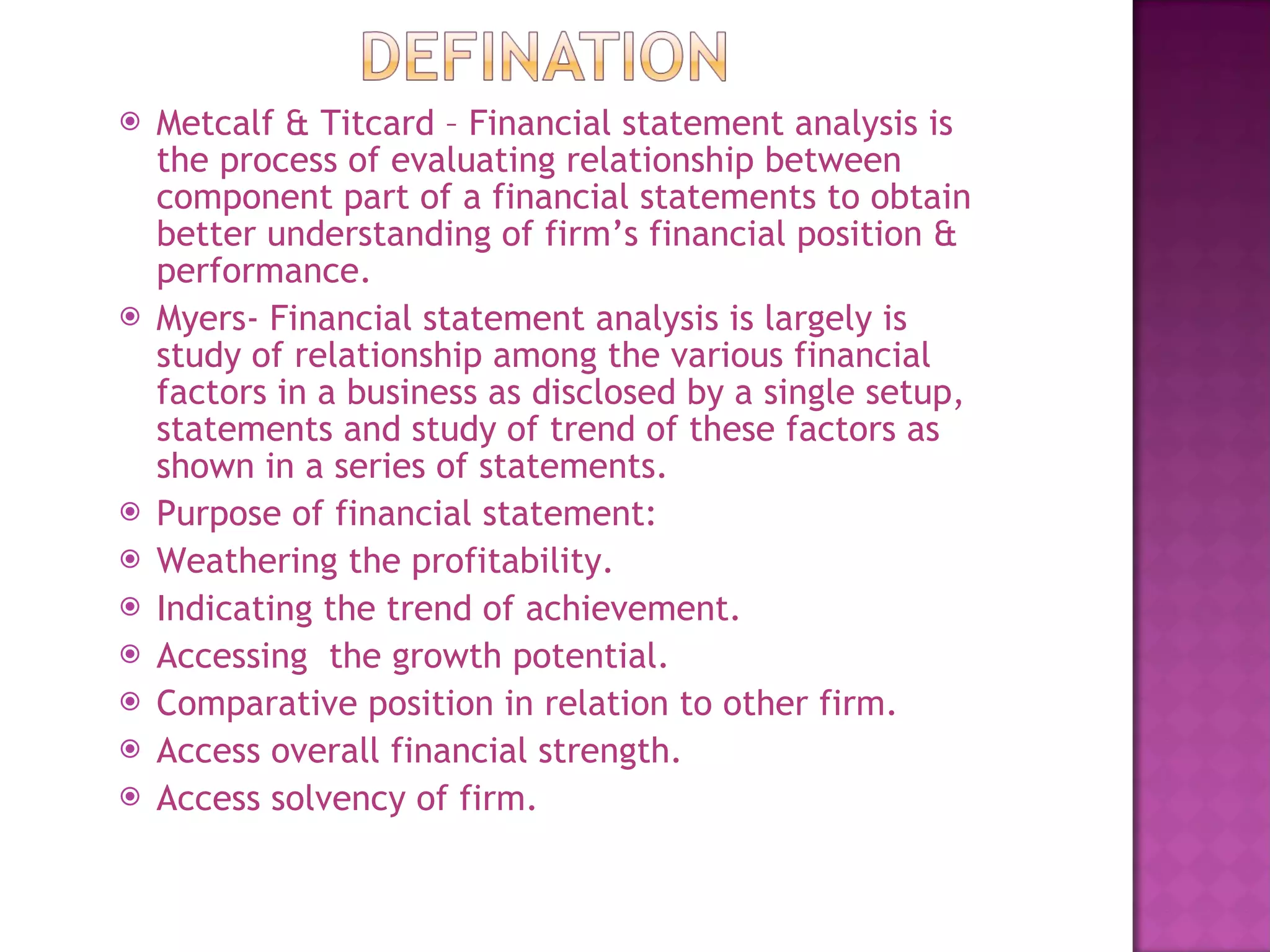 Metcalf & Titcard – Financial statement analysis is the process of evaluating relationship between component part of a financial statements to obtain better understanding of firm’s financial position & performance.  Myers- Financial statement analysis is largely is study of relationship among the various financial factors in a business as disclosed by a single setup, statements and study of trend of these factors as shown in a series of statements.  Purpose of financial statement: Weathering the profitability. Indicating the trend of achievement. Accessing  the growth potential. Comparative position in relation to other firm. Access overall financial strength. Access solvency of firm. 