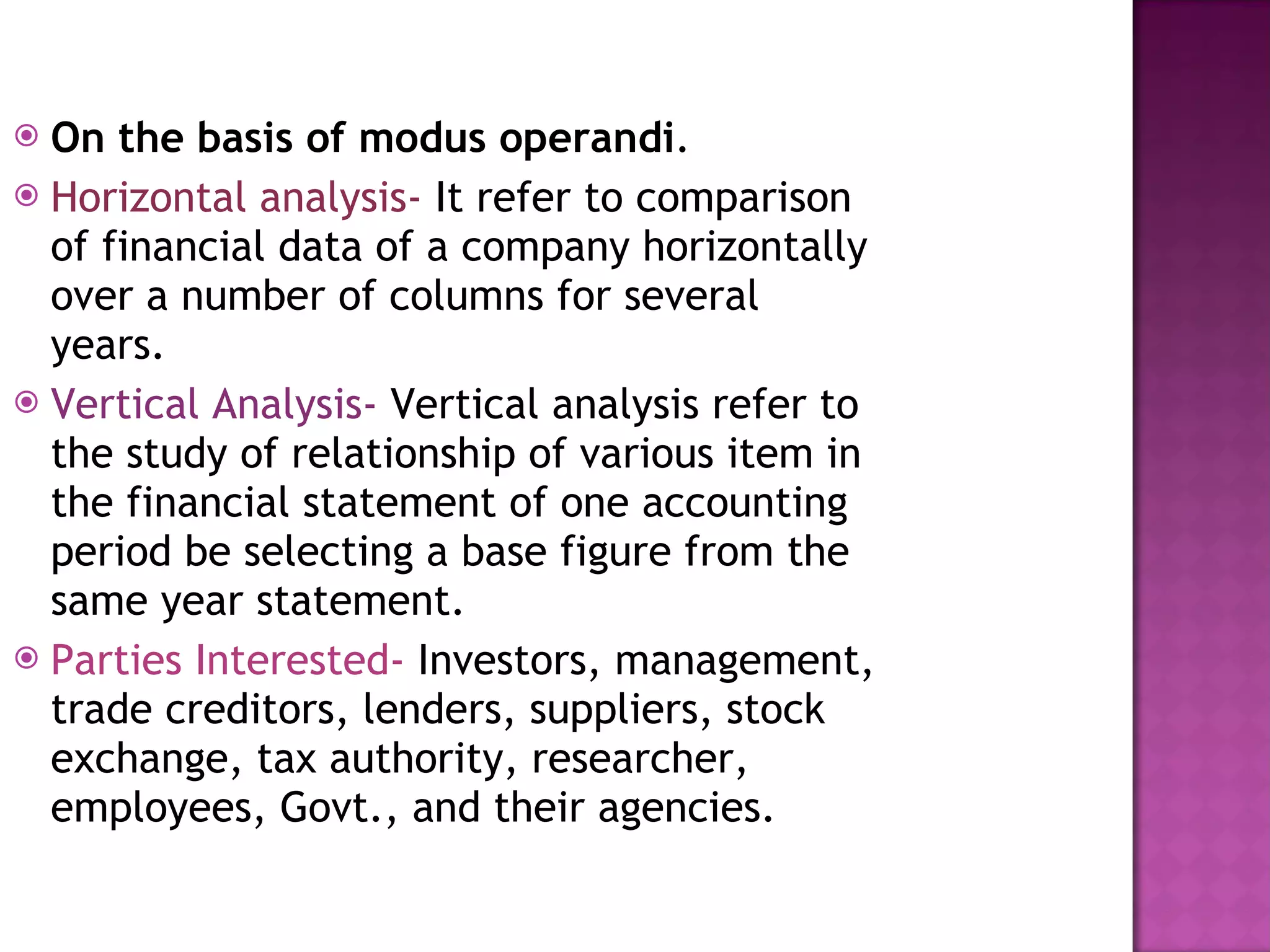 On the basis of modus operandi . Horizontal analysis-  It refer to comparison of financial data of a company horizontally over a number of columns for several years.  Vertical Analysis-  Vertical analysis refer to the study of relationship of various item in the financial statement of one accounting period be selecting a base figure from the same year statement. Parties Interested-  Investors, management, trade creditors, lenders, suppliers, stock exchange, tax authority, researcher, employees, Govt., and their agencies. 