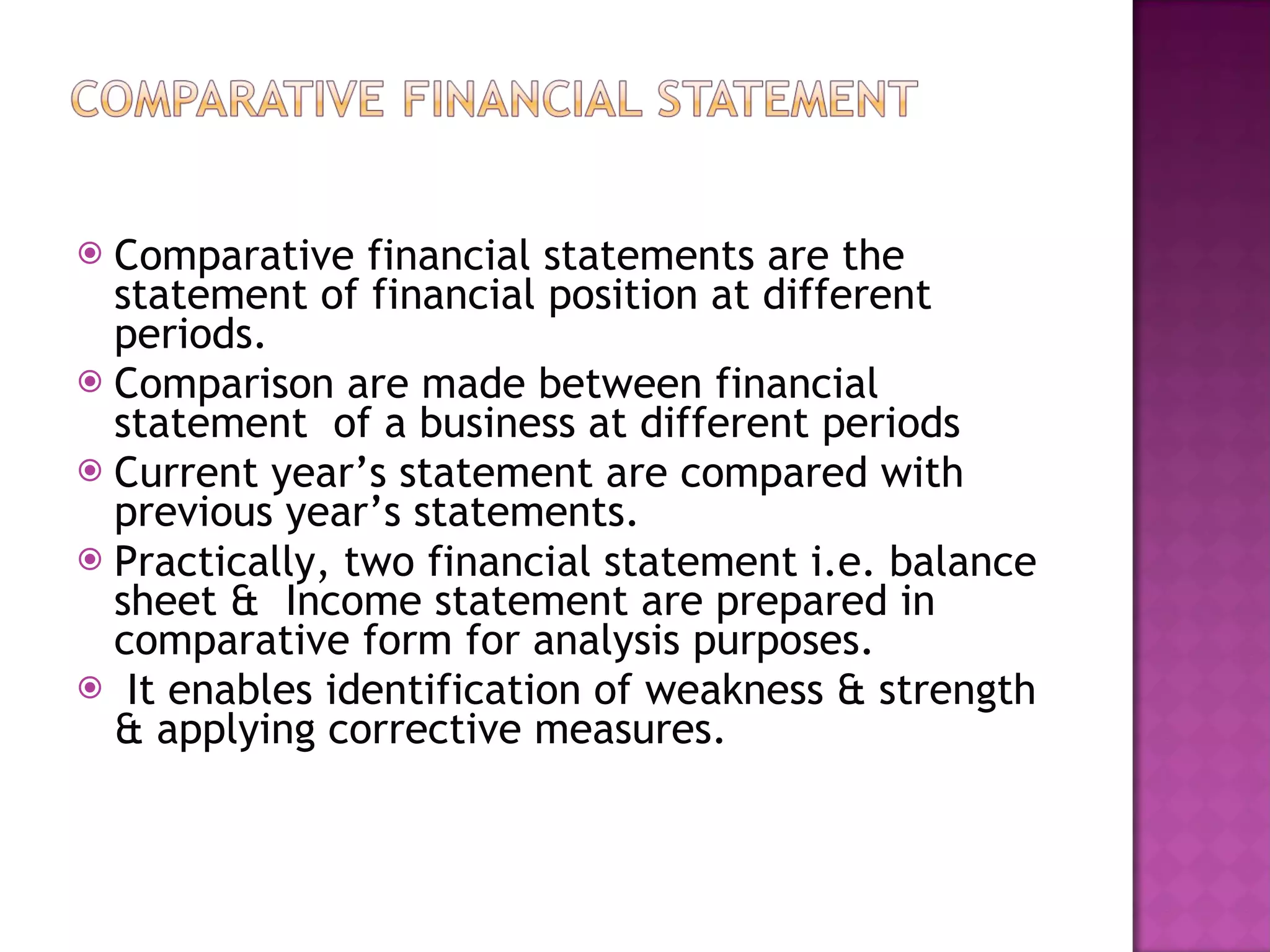 Comparative financial statements are the statement of financial position at different periods. Comparison are made between financial statement  of a business at different periods Current year’s statement are compared with previous year’s statements. Practically, two financial statement i.e. balance sheet &  Income statement are prepared in comparative form for analysis purposes. It enables identification of weakness & strength & applying corrective measures.  