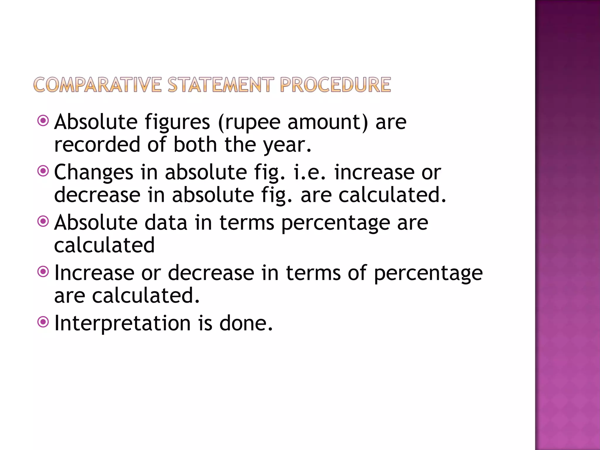 Absolute figures (rupee amount) are recorded of both the year. Changes in absolute fig. i.e. increase or decrease in absolute fig. are calculated. Absolute data in terms percentage are calculated Increase or decrease in terms of percentage are calculated. Interpretation is done. 