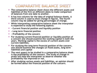 The comparative balance sheet shows the different assets and liabilities of the firm on different dates to make comparison of balances from one date to another. It has two columns for the data of original balance sheets. A third column is used to show change in figures. The fourth column may be added for giving percentages of change. While interpreting comparative balance sheet the interpreter is expected to study the following aspects:  - Current financial position and liquidity position - Long term financial position - Profitability of the concern For studying current financial position or liquidity position of a concern one should examine the working capital in both the years. Working capital is the excess of current assets over current liabilities. For studying the long term financial position of the concern, one should examine the changes un fixed assets, long term liabilities and capital The next aspect to be studied in a comparative balance sheet is the profitability of the concern. The study of change in profit will help the interpreter to observe whether the profitability has improved or not. After studying various assets and liabilities, an opinion should be formed about the financial position of the concern. 