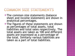 The common size statements (balance sheet and income statement) are shown in analytical percentages.  The figures of these statements are shown as percentages of total assets, total liabilities and total sales respectively. The total assets are taken as 100 and different assets are expressed as a percentage of the total. Similarly various liabilities are taken as a part of total liabilities.   