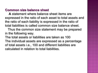 Common size balance sheet A  statement where balance sheet items are expressed in the ratio of each asset to total assets and the ratio of each liability is expressed in the ratio of total liabilities is called common size balance sheet. Thus the common size statement may be prepared in the following way.  The total assets or liabilities are taken as 100 The individual assets   are expressed   as a percentage of total assets i.e., 100 and different liabilities are calculated in relation to total liabilities.   