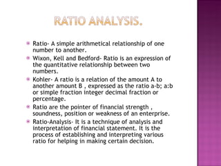 Ratio- A simple arithmetical relationship of one number to another.  Wixon, Kell and Bedford- Ratio is an expression of the quantitative relationship between two numbers.  Kohler- A ratio is a relation of the amount A to another amount B , expressed as the ratio a-b; a:b or simple fraction integer decimal fraction or percentage. Ratio are the pointer of financial strength , soundness, position or weakness of an enterprise. Ratio-Analysis- It is a technique of analysis and interpretation of financial statement. It is the process of establishing and interpreting various ratio for helping in making certain decision.  