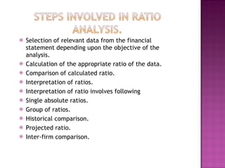 Selection of relevant data from the financial statement depending upon the objective of the analysis. Calculation of the appropriate ratio of the data.  Comparison of calculated ratio. Interpretation of ratios. Interpretation of ratio involves following  Single absolute ratios. Group of ratios. Historical comparison. Projected ratio. Inter-firm comparison. 