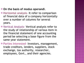On the basis of modus operandi . Horizontal analysis-  It refer to comparison of financial data of a company horizontally over a number of columns for several years.  Vertical Analysis-  Vertical analysis refer to the study of relationship of various item in the financial statement of one accounting period be selecting a base figure from the same year statement. Parties Interested-  Investors, management, trade creditors, lenders, suppliers, stock exchange, tax authority, researcher, employees, Govt., and their agencies. 