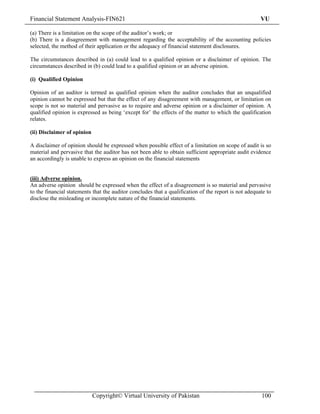 Financial Statement Analysis-FIN621                                                                    VU

(a) There is a limitation on the scope of the auditor’s work; or
(b) There is a disagreement with management regarding the acceptability of the accounting policies
selected, the method of their application or the adequacy of financial statement disclosures.

The circumstances described in (a) could lead to a qualified opinion or a disclaimer of opinion. The
circumstances described in (b) could lead to a qualified opinion or an adverse opinion.

(i) Qualified Opinion

Opinion of an auditor is termed as qualified opinion when the auditor concludes that an unqualified
opinion cannot be expressed but that the effect of any disagreement with management, or limitation on
scope is not so material and pervasive as to require and adverse opinion or a disclaimer of opinion. A
qualified opinion is expressed as being ‘except for’ the effects of the matter to which the qualification
relates.

(ii) Disclaimer of opinion

A disclaimer of opinion should be expressed when possible effect of a limitation on scope of audit is so
material and pervasive that the auditor has not been able to obtain sufficient appropriate audit evidence
an accordingly is unable to express an opinion on the financial statements


(iii) Adverse opinion.
An adverse opinion should be expressed when the effect of a disagreement is so material and pervasive
to the financial statements that the auditor concludes that a qualification of the report is not adequate to
disclose the misleading or incomplete nature of the financial statements.




                             Copyright© Virtual University of Pakistan                                 100
 