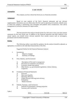 Financial Statement Analysis-FIN621                                                                   VU

                                                                                                Lesson-43
                                            CASE STUDY
Assumption

                 The company you have chosen has hired you as a financial consultant.

Assignment

               Based on your analysis of the firm’s financial statements and any relevant
supplementary information you can obtain about the firm and its operating environment, identify areas
in which the company is performing well (strengths) and problem areas (weaknesses); Also advise
management of corrective measures for improvement.

Data

                 The time period for the analysis should include five full years or four years plus interim
statements for the most recent year. In addition to the financial statements and other material in the
annual reports, you should review relevant materials from outside sources such as newspapers,
periodicals and investment resources.

Outline

                 The following outline is provided for guidance, but the analysis should be adjusted, as
appropriate, to conform to the individual characteristics of the firm.

                 Suggested Outline for the Financial Statement Analysis

          I.     Introduction
                 A.       Objective of paper
                 B.       Summary of Findings

          II.    Firm, Industry, and Environment

                 A.      Description of firm and its management
                 B.      Discussion of competitive environment
                 C.      Economic climate and outlook
                 D.      Other factors, e.g. governmental regulations, Labour relations,
                         Litigations.

          III.   Evaluation of Financial Statements
                 A.      Overview
                 B.      Short-term liquidity
                 C.      Operating efficiency
                 D.      Capital structure and long-term solvency
                 E.      Profitability
                 F.      Market measures

          IV.    Outlook, Summary, and Conclusions
                 A.     Outlook for performance, earnings projection
                 B.     Summary and Conclusions

Table-1
                                     XYZ                          SUGAR                            MILLS


                           Copyright© Virtual University of Pakistan                                  154
 