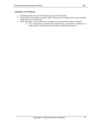 Financial Statement Analysis-FIN621                                                                VU


Limitations of Trial Balance

   1. Trial balance only shows the mathematical accuracy of the accounts.
   2. If both sides of trial balance are equal, books of accounts are considered to be correct. But this
      might not be true in all the cases.
   3. If any transaction is not recorded at all, trial balance can not detect the omitted transaction.
               • If any transaction is recorded in the wrong head e.g. if an expense is debited to an
                   assets account. Trial balance will not be able to detect that mistake too




                         Copyright© Virtual University of Pakistan                                   17
 