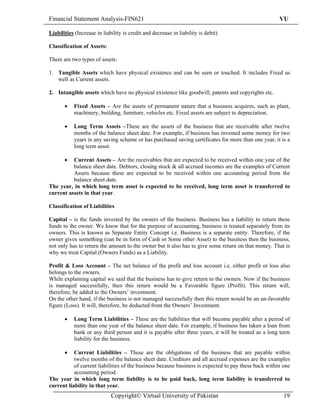 Financial Statement Analysis-FIN621                                                                   VU

Liabilities (Increase in liability is credit and decrease in liability is debit)

Classification of Assets:

There are two types of assets:

1. Tangible Assets which have physical existence and can be seen or touched. It includes Fixed as
   well as Current assets.

2. Intangible assets which have no physical existence like goodwill, patents and copyrights etc.

       •   Fixed Assets – Are the assets of permanent nature that a business acquires, such as plant,
           machinery, building, furniture, vehicles etc. Fixed assets are subject to depreciation.

       •   Long Term Assets –These are the assets of the business that are receivable after twelve
           months of the balance sheet date. For example, if business has invested some money for two
           years in any saving scheme or has purchased saving certificates for more than one year, it is a
           long term asset.

       •  Current Assets – Are the receivables that are expected to be received within one year of the
          balance sheet date. Debtors, closing stock & all accrued incomes are the examples of Current
          Assets because these are expected to be received within one accounting period from the
          balance sheet date.
The year, in which long term asset is expected to be received, long term asset is transferred to
current assets in that year.

Classification of Liabilities

Capital – is the funds invested by the owners of the business. Business has a liability to return these
funds to the owner. We know that for the purpose of accounting, business is treated separately from its
owners. This is known as Separate Entity Concept i.e. Business is a separate entity. Therefore, if the
owner gives something (can be in form of Cash or Some other Asset) to the business then the business,
not only has to return the amount to the owner but it also has to give some return on that money. That is
why we treat Capital (Owners Funds) as a Liability.

Profit & Loss Account – The net balance of the profit and loss account i.e. either profit or loss also
belongs to the owners.
While explaining capital we said that the business has to give return to the owners. Now if the business
is managed successfully, then this return would be a Favorable figure (Profit). This return will,
therefore, be added to the Owners’ investment.
On the other hand, if the business is not managed successfully then this return would be an un-favorable
figure (Loss). It will, therefore, be deducted from the Owners’ Investment.

       •   Long Term Liabilities – These are the liabilities that will become payable after a period of
           more than one year of the balance sheet date. For example, if business has taken a loan from
           bank or any third person and it is payable after three years, it will be treated as a long term
           liability for the business.

       •   Current Liabilities – These are the obligations of the business that are payable within
           twelve months of the balance sheet date. Creditors and all accrued expenses are the examples
           of current liabilities of the business because business is expected to pay these back within one
           accounting period.
The year in which long term liability is to be paid back, long term liability is transferred to
current liability in that year.
                             Copyright© Virtual University of Pakistan                                  19
 