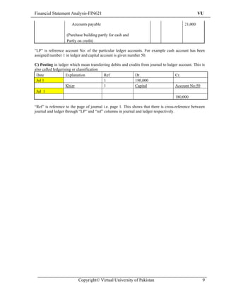 Financial Statement Analysis-FIN621                                                                VU

                      Accounts payable                                                    21,000

                   (Purchase building partly for cash and
                   Partly on credit)

“LP” is reference account No: of the particular ledger accounts. For example cash account has been
assigned number 1 in ledger and capital account is given number 50.

C) Posting in ledger which mean transferring debits and credits from journal to ledger account. This is
also called ledgerising or classification
 Date               Explanation           Ref               Dr.                     Cr.
 Jul 1                                    1                 180,000
                    Khizr                 1                Capital                  Account No:50
 Jul 1
                                                                                    180,000

“Ref” is reference to the page of journal i.e. page 1. This shows that there is cross-reference between
journal and ledger through “LP” and “ref” columns in journal and ledger respectively.




                          Copyright© Virtual University of Pakistan                                  9
 
