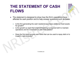 m
THE STATEMENT OF CASH


                                                                     o
FLOWS





                                   t .                             c
    The statement is designed to show how the firm’s operations have




                                 e
    affected its cash position and to help answer questions such as these:




                                e
       Is the firm generating the cash needed to purchase additional fixed assets




                              r
        for growth?




                             t
       Is the growth so rapid that external financing is required both to maintain




            s
        operations and for investment in new fixed assets?




          I
       Does the firm have excess cash flows that can be used to repay debt or to




        R
        invest in new products?




N                                     © nristreet.com
 
