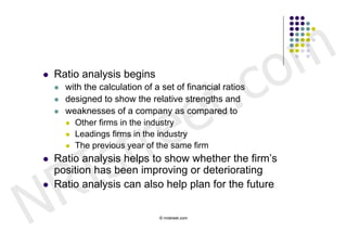 c o m
                               t .
   Ratio analysis begins




                             e
       with the calculation of a set of financial ratios




                            e
       designed to show the relative strengths and




                          r
       weaknesses of a company as compared to




                         t
         Other firms in the industry




            s
         Leadings firms in the industry




          I
         The previous year of the same firm




        R
   Ratio analysis helps to show whether the firm’s
    position has been improving or deteriorating



N
   Ratio analysis can also help plan for the future

                                 © nristreet.com
 
