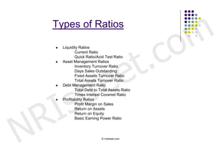 m
     Types of Ratios



                            .                      c o
                          t
        Liquidity Ratios




                        e
                Current Ratio
                Quick Ratio/Acid Test Ratio




                       e
        Asset Management Ratios




                     r
                Inventory Turnover Ratio
                Days Sales Outstanding




                    t
                Fixed Assets Turnover Ratio




        s
                Total Assets Turnover Ratio
        Debt Management Ratio




      I
                Total Debt to Total Assets Ratio
                Times Interest Covered Ratio




    R
        Profitability Ratios
                Profit Margin on Sales




N
                Return on Assets
                Return on Equity
                Basic Earning Power Ratio




                               © nristreet.com
 