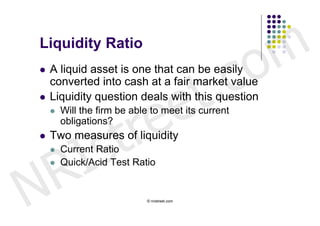 Liquidity Ratio


                                                c o m
                            t .
   A liquid asset is one that can be easily



                          e
    converted into cash at a fair market value



                         e
   Liquidity question deals with this question



                      tr
       Will the firm be able to meet its current




        s
        obligations?




      I
   Two measures of liquidity



    R
       Current Ratio




N
       Quick/Acid Test Ratio


                             © nristreet.com
 