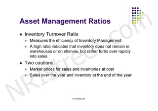 Asset Management Ratios


                                                      c o m
                              t .
   Inventory Turnover Ratio




                            e
       Measures the efficiency of Inventory Management




                           e
       A high ratio indicates that inventory does not remain in




                         r
        warehouses or on shelves, but rather turns over rapidly




                        t
        into sales




          I s
   Two cautions
        Market prices for sales and inventories at cost




        R
    

       Sales over the year and inventory at the end of the year




N                              © nristreet.com
 