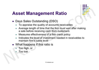 Asset Management Ratio


                                                     c o m
                              t .
   Days Sales Outstanding (DSO)




                            e
       To appraise the quality of accounts receivables




                           e
       Average length of time that the firm must wait after making




                         r
        a sale before receiving cash from customers




                        t
       Measures effectiveness of a firm credit policy




            s
       Indicates the level of investment needed in receivables to




          I
        maintain firm’s sales level




        R
   What happens if this ratio is
       Too high, or




N
       Too low


                               © nristreet.com
 